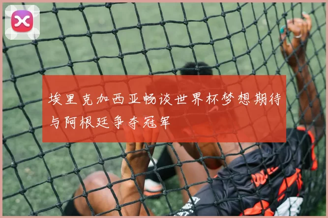 埃里克加西亚畅谈世界杯梦想期待与阿根廷争夺冠军
